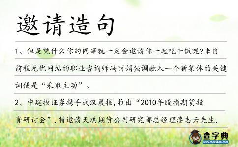邀請(qǐng)?jiān)炀?></div>
<p>1、但是憑什么你的同事就一定會(huì)<span style='color: red' class='cred'>邀請(qǐng)</span>你一起吃午飯呢?來(lái)自前程無(wú)憂(yōu)網(wǎng)站的職業(yè)咨詢(xún)師馮麗娟強(qiáng)調(diào)融入一個(gè)新集體的關(guān)鍵詞便是“采取主動(dòng)”。</p>
<p>2、中建投證券攜手武漢晨報(bào),推出“2010年股指期貨投資研討會(huì)”,特<span style='color: red' class='cred'>邀請(qǐng)</span>天琪期貨公司研究部總經(jīng)理漆志云先生,對(duì)上述問(wèn)題進(jìn)行深入梳理和分析。</p>
<p>3、金馬影帝柯俊雄將擔(dān)任總導(dǎo)演,他希望<span style='color: red' class='cred'>邀請(qǐng)</span>湯唯或李冰冰擔(dān)任主演。</p>
<p>4、婚慶大典儀式結(jié)束后,肥西縣政府<span style='color: red' class='cred'>邀請(qǐng)</span>新人們游覽了紫蓬山、三崗苗木花卉基地、小井莊、水鄉(xiāng)古鎮(zhèn)三河等地。</p>
<p>5、為表達(dá)他們的感謝之情,清教徒們<span style='color: red' class='cred'>邀請(qǐng)</span>土著印第安人參加了一次盛大宴會(huì)。這次宴會(huì)持續(xù)了幾天,人們盡情地又吃又玩。</p>
<p>6、但是,你沒(méi)有提供你兩個(gè)兒子任意一個(gè)的<span style='color: red' class='cred'>邀請(qǐng)</span>信.</p>
<p>7、由于中國(guó)史學(xué)界史觀(guān)多歧,派別林立,難以統(tǒng)一,泰姆普利轉(zhuǎn)而<span style='color: red' class='cred'>邀請(qǐng)</span>中央研究院代表參加。</p>
<p>8、一輩一輩的情意延續(xù)著,一杯一杯的歡樂(lè)陪伴著,一腔一腔的熱情堆積著,一天一天的日子流失著。在我喜得兒子的日子,<span style='color: red' class='cred'>邀請(qǐng)</span>好友一同暢飲,友情升華,歲月見(jiàn)證。謝謝你能帶來(lái)更多的吉祥。</p>
<p>9、在瑞典的最后一天,一個(gè)忘年交朋友<span style='color: red' class='cred'>邀請(qǐng)</span>我們到他的夏日別墅做客,成為我們體驗(yàn)瑞典高品質(zhì)生活的高潮。</p>
<p>10、木京眼神散亂、不知所措一眼給他識(shí)破,他靠過(guò)去,伸出手<span style='color: red' class='cred'>邀請(qǐng)</span>木京跳場(chǎng)舞。</p>
<p>11、本報(bào)訊(記者左妍)昨天,上海灘網(wǎng)友“石杉裘寺2”向記者反映,陌生人來(lái)電<span style='color: red' class='cred'>邀請(qǐng)</span>家長(zhǎng)帶孩子去測(cè)智商,其實(shí)只是早教中心的推銷(xiāo)伎倆。</p>
<p>12、你是潘的朋友嘛,這是給你的<span style='color: red' class='cred'>邀請(qǐng)</span>卡。</p>
<p>13、人生不發(fā)返程車(chē)票,一旦出發(fā),絕不返回;愛(ài)心不開(kāi)空頭支票,一旦需要,絕不吝惜;機(jī)遇不發(fā)<span style='color: red' class='cred'>邀請(qǐng)</span>函,一旦錯(cuò)過(guò),絕不再來(lái)。把握人生抓好機(jī)遇最重要,工作順利!</p>
<p>14、漯河銀鴿集團(tuán)董事長(zhǎng)楊松賀作為我省唯一被<span style='color: red' class='cred'>邀請(qǐng)</span>者,將參加此次年會(huì)。</p>
<p>15、各州刺史和河?xùn)|道按察使這批官員<span style='color: red' class='cred'>邀請(qǐng)</span>也就算了,畢竟李治監(jiān)國(guó)期間,曾有不少文書(shū)往來(lái),也算私下聯(lián)誼。</p>
<p>16、身為農(nóng)墾部部長(zhǎng)的王震上將<span style='color: red' class='cred'>邀請(qǐng)</span>肖克到黑龍江修水庫(kù),肖克覺(jué)得反正無(wú)事可干,就答應(yīng)了。</p>
<p>17、永南王對(duì)蕭風(fēng)沒(méi)有惡意,愛(ài)才如渴,想把蕭風(fēng)收攏過(guò)去,我們曉得蕭風(fēng)是個(gè)野性子,直接<span style='color: red' class='cred'>邀請(qǐng)</span>他,他肯定不去。</p>
<p>18、辦完這件大事之后,她立即接受了女主人懇切的<span style='color: red' class='cred'>邀請(qǐng)</span>,同她一道吃飯,一直呆到翌日清晨。</p>
<p>19、所以上次安游接到了軒毅文的電話(huà)后,二話(huà)沒(méi)說(shuō)就答應(yīng)了軒毅文的<span style='color: red' class='cred'>邀請(qǐng)</span>,都沒(méi)有顧得上去看一眼林蕭蕭,就逃回了C市。</p>
<p>20、我們誠(chéng)摯地<span style='color: red' class='cred'>邀請(qǐng)</span>您于…參加…和…的訂婚宴。</p>
<p>21、在郁金香的引領(lǐng)下,紫飛紅翻的植物園<span style='color: red' class='cred'>邀請(qǐng)</span>你邁開(kāi)腳步,來(lái)這里逛一逛花海,聞一聞花香,享受春天的美麗佳景。</p>
<p>22、那是因?yàn)檠铓堦?yáng)似乎不屑那個(gè)位置一般,拒絕了當(dāng)初中國(guó)網(wǎng)盟的<span style='color: red' class='cred'>邀請(qǐng)</span>……</p>
<p>23、之后便如劇情發(fā)展,都史放豹咬拖雷,郭靖舍身救華箏,巫有德隨手兩記鐵菱,宰了黑豹,事后,巫有德七人便于鐵木真的盛情<span style='color: red' class='cred'>邀請(qǐng)</span>下定居于大漠。</p>
<p>24、12月19日,由香蕉美術(shù)網(wǎng)、廣州美術(shù)高考研究中心主辦的“2014廣州基礎(chǔ)教育美術(shù)作品展覽暨教學(xué)名師<span style='color: red' class='cred'>邀請(qǐng)</span>展”于廣州美術(shù)學(xué)院昌崗校區(qū)嶺南畫(huà)派紀(jì)念館開(kāi)幕。</p>
<p>25、我是應(yīng)了你的<span style='color: red' class='cred'>邀請(qǐng)</span>來(lái)做客的,一旦我被殺了,你就難辭其咎,密宗的人必將你視為死敵!</p>
<p>26、在泰國(guó)展臺(tái)前,幾名女孩也格外吸引人目光,不少男生借著買(mǎi)東西的機(jī)會(huì)向她們學(xué)說(shuō)泰國(guó)話(huà),并<span style='color: red' class='cred'>邀請(qǐng)</span>她們合影留念。</p>
<p>27、昨天上午,杭州市清泰實(shí)驗(yàn)學(xué)校<span style='color: red' class='cred'>邀請(qǐng)</span>了臺(tái)州市路橋小學(xué)、南京市御道街實(shí)驗(yàn)小學(xué)來(lái)學(xué)校參加江浙兩地軟式壘球三校聯(lián)賽。</p>
<p>28、日前大芬美術(shù)館舉行藝術(shù)家作品展時(shí),被<span style='color: red' class='cred'>邀請(qǐng)</span>來(lái)的66歲的香港太平紳士陳玉書(shū)“書(shū)性大發(fā)”赤膊揮毫,引來(lái)眾人圍觀(guān)和“求墨寶”。</p>
<p>29、在過(guò)去,員工被<span style='color: red' class='cred'>邀請(qǐng)</span>參加“集思會(huì)”,但這些現(xiàn)在被稱(chēng)為“思想洗禮”。</p>
<p>30、據(jù)韓國(guó)媒體報(bào)道,韓國(guó)女演員宋允兒近日接受采訪(fǎng)時(shí)發(fā)表了自己對(duì)演藝界潛規(guī)則的看法,并坦言自己在新人時(shí)期拒絕了多個(gè)深夜陪酒的<span style='color: red' class='cred'>邀請(qǐng)</span>。</p>
<p>31、以邵華澤等七人書(shū)畫(huà)作品為內(nèi)容的當(dāng)代著名書(shū)畫(huà)作品<span style='color: red' class='cred'>邀請(qǐng)</span>展,5月7日至11日在北京瑩寶泰美術(shù)館開(kāi)展。</p>
<p>32、自一九五七年起,該會(huì)受中國(guó)出口商品交易會(huì)委托,代為<span style='color: red' class='cred'>邀請(qǐng)</span>本港公司派員參加交易會(huì)。</p>
<p>33、一天早晨,老爺爺接到通知,說(shuō)某大學(xué)的校長(zhǎng)<span style='color: red' class='cred'>邀請(qǐng)</span>他去講一堂課,他便整理整理行裝,出門(mén)去了。</p>
<p>34、本次盛典活動(dòng)特別<span style='color: red' class='cred'>邀請(qǐng)</span>到了原國(guó)家部委老領(lǐng)導(dǎo)李肇星、顧秀蓮等蒞臨,他們的到來(lái)對(duì)我們復(fù)興中國(guó)傳統(tǒng)文化起到了極大的鼓舞和推動(dòng)作用。</p>
<p>35、現(xiàn)場(chǎng)將<span style='color: red' class='cred'>邀請(qǐng)</span>金泉網(wǎng)、易迅網(wǎng)等12家重點(diǎn)企業(yè)的招聘人員與求職人員面對(duì)面,由招聘方對(duì)自己的企業(yè)和崗位進(jìn)行現(xiàn)場(chǎng)介紹和說(shuō)明,求職人員可以與招聘方直接對(duì)話(huà)。</p>
<p>36、組織者<span style='color: red' class='cred'>邀請(qǐng)</span>的與會(huì)人數(shù)超越其接待能力,當(dāng)人們抵達(dá)時(shí),組織者感到束手無(wú)策。</p>
<p>37、5月28日,吳忠市就建一個(gè)回鄉(xiāng)風(fēng)情標(biāo)志性廣告牌<span style='color: red' class='cred'>邀請(qǐng)</span>各界賢達(dá)進(jìn)行座談,來(lái)自楊馬湖鄉(xiāng)清真寺的開(kāi)學(xué)阿訇吳學(xué)興侃侃而談。</p>
<p>38、武曉鋒應(yīng)江蘇和聲琴行有限公司<span style='color: red' class='cred'>邀請(qǐng)</span>,于八月27日在高淳舉辦獨(dú)奏音樂(lè)會(huì)。</p>
<p>39、陳菊還宣布即將<span style='color: red' class='cred'>邀請(qǐng)</span>前臺(tái)當(dāng)局“衛(wèi)生署長(zhǎng)”陳建仁擔(dān)任她在高雄縣“菊友會(huì)”會(huì)長(zhǎng),搶攻高雄縣選票。</p>
<p>40、歐洲復(fù)興與發(fā)展銀行幫助穩(wěn)定該地區(qū)的銀行,<span style='color: red' class='cred'>邀請(qǐng)</span>外資銀行來(lái)合作以確保有秩序地去杠桿化以免崩潰。</p>
<p>41、鳴謝生命有你參與笑納我的<span style='color: red' class='cred'>邀請(qǐng)</span>曲終人散卻寫(xiě)下不會(huì)結(jié)束的結(jié)局。林宥嘉</p>
<p>42、2012年,應(yīng)市教研員<span style='color: red' class='cred'>邀請(qǐng)</span>,楊俐嘉老師作為小學(xué)音樂(lè)全套教材的執(zhí)筆,參與北京市課程標(biāo)準(zhǔn)小學(xué)音樂(lè)教材編寫(xiě)工作。</p>
<p>43、愛(ài)心的火種感動(dòng)并影響了很多人,其中關(guān)索中學(xué)校長(zhǎng)幾次盛情<span style='color: red' class='cred'>邀請(qǐng)</span>我為他們學(xué)校也成立愛(ài)心社組織,并開(kāi)展活動(dòng)。</p>
<p>44、光棍節(jié),切記要奉行“八光”政策:事業(yè)要增光,生活要風(fēng)光,愛(ài)情要曝光,智慧要發(fā)光,快樂(lè)要沾光,幸福要借光,煩惱要跑光,朋友<span style='color: red' class='cred'>邀請(qǐng)</span>要賞光!</p>
<p>45、在辦公室里他們待你很好,但卻從不會(huì)<span style='color: red' class='cred'>邀請(qǐng)</span>你參加家庭聚會(huì)。</p>
<p>46、哈特菲爾德大廈可愛(ài)的女主人發(fā)出了情懇意切的<span style='color: red' class='cred'>邀請(qǐng)</span>,從此再也不擔(dān)心夜晚難熬了。</p>
<p>47、不過(guò),從孫燕姿代言威姿、張娜拉代言起亞、女排為東南菱紳代言、成龍給大眾開(kāi)迪代言等可以看出,<span style='color: red' class='cred'>邀請(qǐng)</span>明星代言汽車(chē)品牌,這條路一直很“難”。</p>
<p>48、時(shí)光飛逝,寶寶百天,欣喜萬(wàn)分,心情美滿(mǎn),特辦宴席,慶賀歡顏,<span style='color: red' class='cred'>邀請(qǐng)</span>賓朋,齊來(lái)聚餐,記得紅包,多少不限,千萬(wàn)光臨,喜氣沾沾!</p>
<p>49、他告訴蘇晨,他從西雅圖來(lái)到這兒參加母校校友會(huì)組織的活動(dòng),他和妻子是他們地區(qū)最大的捐助人,所以得到<span style='color: red' class='cred'>邀請(qǐng)</span>。</p>
<p>50、公眾成員將被<span style='color: red' class='cred'>邀請(qǐng)</span>為英國(guó)政府公民憲章獎(jiǎng)提出醫(yī)生診所,稅務(wù)所、警察站和其它公益服務(wù)部門(mén)作為候選單位。</p>
<p>51、沙欄嚇村的漁燈舞歷史上非常有名,先前大鵬灣一帶的村莊每逢大年節(jié)都要<span style='color: red' class='cred'>邀請(qǐng)</span>他們?nèi)ケ硌?這一習(xí)俗一直延續(xù)到解放后的五十年代。</p>
<p>52、近日,花王集團(tuán)旗下碧柔品牌,攜手珂潤(rùn)、美舒律蒸汽眼罩,<span style='color: red' class='cred'>邀請(qǐng)</span>諸多頗具影響力的美容美妝媒體及KOL嘉賓呈現(xiàn)了一場(chǎng)清新別致的新品見(jiàn)面會(huì)。</p>
<p>53、國(guó)慶到,我真誠(chéng)的<span style='color: red' class='cred'>邀請(qǐng)</span>你參加宴席,準(zhǔn)備如下:飯是吉祥飯,吉祥如意;菜是五谷豐登,生活無(wú)憂(yōu);湯是芝麻湯圓,合家團(tuán)圓;飲料是百事可樂(lè),包你快樂(lè)。</p>
<p>54、在西方,如果別人<span style='color: red' class='cred'>邀請(qǐng)</span>你參加聚會(huì),到得太早晨會(huì)顯得唐突,到得太晚會(huì)讓主人覺(jué)得對(duì)他不尊重,最好是在聚會(huì)開(kāi)始前的十分鐘到達(dá)。</p>
<p>55、可是,看到幾位朋友全都繃著臉,沉默不語(yǔ),蟾蜍那熱情洋溢的話(huà)變得結(jié)結(jié)巴巴,說(shuō)不下去了,對(duì)他們的<span style='color: red' class='cred'>邀請(qǐng)</span>也只說(shuō)出一半。</p>
<p>56、其中,專(zhuān)職指與旅行社簽有合同的,有工資和醫(yī)保社保等,帶團(tuán)另有補(bǔ)貼;而兼職系登記在第三方機(jī)構(gòu),旅行社<span style='color: red' class='cred'>邀請(qǐng)</span>這類(lèi)導(dǎo)游,按日計(jì)酬。</p>
<p>57、五次獲全國(guó)象棋個(gè)人錦標(biāo)賽冠軍,七次“五羊杯”全國(guó)冠軍<span style='color: red' class='cred'>邀請(qǐng)</span>賽冠軍,五次“銀荔杯”爭(zhēng)霸賽冠軍。</p>
<p>58、尤其特別的是,這副楹聯(lián)是特意<span style='color: red' class='cred'>邀請(qǐng)</span>吳家后人、書(shū)法家吳娃撰寫(xiě)的。</p>
<p>59、我發(fā)自?xún)?nèi)心<span style='color: red' class='cred'>邀請(qǐng)</span>大家去看我和冰冰的床戲,接吻戲,什么什么戲。</p>
<p>60、至于第三場(chǎng)“陳水扁下臺(tái),臺(tái)灣站起來(lái)”,則由親民黨主席宋楚瑜再度披褂上陣,其它<span style='color: red' class='cred'>邀請(qǐng)</span>人士,國(guó)、親方面還在推敲當(dāng)中。</p>
<p>61、暑假開(kāi)始的時(shí)候,我<span style='color: red' class='cred'>邀請(qǐng)</span>遠(yuǎn)在加拿大的古劍虹寫(xiě)點(diǎn)東西,響應(yīng)學(xué)校征文的通知。</p>
<p>62、他一面忙著照顧弟妹一面婉拒了同學(xué)們的<span style='color: red' class='cred'>邀請(qǐng)</span>。</p>
<p>63、1997年8月16日,女隊(duì)員雷敏、曾勤等應(yīng)毛里求斯<span style='color: red' class='cred'>邀請(qǐng)</span>,再一次走出國(guó)門(mén),遠(yuǎn)赴這個(gè)非洲島國(guó)執(zhí)教。</p>
<p>64、星期一,貓小姐接到一張<span style='color: red' class='cred'>邀請(qǐng)</span>卡。</p>
<p>65、應(yīng)中央外宣辦<span style='color: red' class='cred'>邀請(qǐng)</span>來(lái)華考察的第六期非洲國(guó)家政府官員新聞研修班一行50人,7月24日下午作客上海世博局。</p>
<p>66、生日的蠟燭,閃耀著祝福;生日的香檳,折射著溫馨;生日的蛋糕,包裹著美妙,生日的歡笑,濃縮著友好!今天是我的生日,真誠(chéng)的<span style='color: red' class='cred'>邀請(qǐng)</span>你,和我度過(guò)這美好的時(shí)刻,讓我們彼此祝福:平安。</p>
<p>67、從各宗門(mén)大許前程爭(zhēng)相<span style='color: red' class='cred'>邀請(qǐng)</span>,到各宗門(mén)食言而肥冷眼相加,大起大落,卻命中注定傳承華夏漢唐五千萬(wàn)年的記憶,開(kāi)啟修仙斗倭之旅。</p>
<p>68、在私人關(guān)系中,Jerabek說(shuō)許多女性受訪(fǎng)者說(shuō)她們喜歡男性在整個(gè)約會(huì)過(guò)程中表現(xiàn)得謙遜有禮,從發(fā)出<span style='color: red' class='cred'>邀請(qǐng)</span>,制定計(jì)劃到付款。</p>
<p>69、今年三月份,文女與拍拖三年的男友奉子成婚,婚禮<span style='color: red' class='cred'>邀請(qǐng)</span>到了佘詩(shī)曼、姚樂(lè)怡、關(guān)寶慧、周家蔚及湯盈盈等TVB花旦們當(dāng)伴娘,可謂轟動(dòng)一時(shí)。</p>
<p>70、非洲法語(yǔ)國(guó)家聯(lián)合新聞團(tuán)是應(yīng)外交部新聞司<span style='color: red' class='cred'>邀請(qǐng)</span>訪(fǎng)華,除北京外,該團(tuán)還將訪(fǎng)問(wèn)甘肅和上海。</p>
<p>71、在最初創(chuàng)建專(zhuān)利池的時(shí)候,AVS授權(quán)管理實(shí)體將<span style='color: red' class='cred'>邀請(qǐng)</span>潛在必要專(zhuān)利權(quán)人至少提交一個(gè)專(zhuān)利進(jìn)行評(píng)估。</p>
<p>72、這是我去9個(gè)老年網(wǎng)站注冊(cè)發(fā)帖子,召集參加“老年知性懇談會(huì)”的<span style='color: red' class='cred'>邀請(qǐng)</span>書(shū)中的一句話(huà),結(jié)果就因?yàn)槟?個(gè)字,全被刪帖了。</p>
<p>73、電影節(jié)從2006年起開(kāi)始舉辦,2010年起<span style='color: red' class='cred'>邀請(qǐng)</span>了宋一國(guó)、崔秀鐘等在緬甸擁有人氣的韓流明星親自參與,今年金洞完應(yīng)邀參加活動(dòng)。</p>
<p>74、(長(zhǎng)沙美術(shù)家協(xié)會(huì)少兒藝委會(huì)正式成立,將在未來(lái)五年每年舉辦一次長(zhǎng)沙市少兒藝術(shù)作品<span style='color: red' class='cred'>邀請(qǐng)</span>交流展。</p>
<p>75、昨天,公益電影《有一天》在全國(guó)上映,大河報(bào)聯(lián)合奧斯卡新建文影城(以下簡(jiǎn)稱(chēng)“影城”)<span style='color: red' class='cred'>邀請(qǐng)</span>了一百位聾人大學(xué)生和讀者一起,免費(fèi)觀(guān)看了這部影片。</p>
<p>76、如果不是隆重的場(chǎng)合,<span style='color: red' class='cred'>邀請(qǐng)</span>要用非正式的語(yǔ)氣。</p>
<p>77、這次我們?yōu)榱俗尭魑煌瑢W(xué)能夠借前車(chē)之鑒,特意<span style='color: red' class='cred'>邀請(qǐng)</span>了一位最為令母校驕傲的學(xué)長(zhǎng)來(lái)此,講教他對(duì)人生成功的真知灼見(jiàn),大家歡迎!</p>
<p>78、今年,龍?zhí)稄R會(huì)特別<span style='color: red' class='cred'>邀請(qǐng)</span>了國(guó)手葉江川、許昱華、劉小光等棋類(lèi)大師來(lái)到廟會(huì)與市民面對(duì)面交流棋藝,與廣大棋友擺開(kāi)車(chē)輪棋陣。</p>
<p>79、大雪紛飛,是天空給大地送去禮物;北風(fēng)翩翩,是風(fēng)兒向雪花發(fā)出共舞<span style='color: red' class='cred'>邀請(qǐng)</span>;信息傳遞,是我溫暖你的誠(chéng)摯祝福,愿友誼冰雪潔白!</p>
<p>80、孫云龍站長(zhǎng)<span style='color: red' class='cred'>邀請(qǐng)</span>了俄羅斯別林斯高晉站、烏拉圭阿蒂加斯站以及智利空軍站等的科考隊(duì)員代表共20多人,來(lái)長(zhǎng)城站共吃年夜飯。</p>
<p>81、鄧的公司稱(chēng),將<span style='color: red' class='cred'>邀請(qǐng)</span>王出席首映禮,網(wǎng)絡(luò)紅人容榕阿姨、天仙妹妹都會(huì)參加。</p>
<p>82、幾年之后,當(dāng)他們聽(tīng)說(shuō)我參加過(guò)教堂的唱詩(shī)班時(shí),就<span style='color: red' class='cred'>邀請(qǐng)</span>我加入一個(gè)被稱(chēng)為“禿頭諾伯”的四重唱,其成員都是牧師。</p>
<p>83、同樣地,沒(méi)有真心誠(chéng)意和神圣的<span style='color: red' class='cred'>邀請(qǐng)</span>,靈量中的神?將不為所動(dòng),甚至?xí)l(fā)怒。</p>
<p>84、對(duì)了,前幾天,我收到了來(lái)著一所位於湘南近郊半島的學(xué)校的<span style='color: red' class='cred'>邀請(qǐng)</span>信,信上說(shuō)是可以讓我們過(guò)上普通學(xué)生的生活,不知道你們的意見(jiàn)如何?</p>
<p>85、廣州園是廣州市政府應(yīng)福岡市政府的<span style='color: red' class='cred'>邀請(qǐng)</span>,在愛(ài)藍(lán)島城中央公園國(guó)際交流庭園展區(qū)中展覽的嶺南園林庭園。</p>
<p>86、每站首4名之球員經(jīng)香港桌球總會(huì)審核合符資格,可獲<span style='color: red' class='cred'>邀請(qǐng)</span>加入香港桌球代表隊(duì)。</p>
<p>87、所以,為了調(diào)查這種新產(chǎn)品的具體情況,大陸有關(guān)方面決定<span style='color: red' class='cred'>邀請(qǐng)</span>非洲這個(gè)所謂的試驗(yàn)基地所在地了解情況的人員以特邀代表的身份對(duì)大陸進(jìn)行訪(fǎng)問(wèn)。</p>
<p>88、當(dāng)你身處順境,只在接受<span style='color: red' class='cred'>邀請(qǐng)</span>才來(lái)訪(fǎng),而當(dāng)你身處逆境時(shí)不邀自來(lái)的人,才是真正的朋友。</p>
<p>89、郭晶公主的親自<span style='color: red' class='cred'>邀請(qǐng)</span>,就等于宣布了章波駙馬資格的入闈。</p>
<p>90、孫思邈最是淡泊名利,前后曾經(jīng)拒絕過(guò)隋朝皇帝和現(xiàn)在李世民的<span style='color: red' class='cred'>邀請(qǐng)</span>,執(zhí)意在方圓百里之內(nèi)的大小村莊行醫(yī)治病,真可謂是在世神醫(yī)了。</p>
<p>91、事實(shí)上,歐洲人并非和平主義者,他們已經(jīng)斷然拒絕了作為美國(guó)的全球勤務(wù)員的<span style='color: red' class='cred'>邀請(qǐng)</span>。</p>
<p>92、據(jù)該社團(tuán)負(fù)責(zé)人王彥君介紹,鄉(xiāng)飲酒禮是一種古代學(xué)禮,每年仲冬都會(huì)<span style='color: red' class='cred'>邀請(qǐng)</span>鄉(xiāng)里各路賢人,舉行非常隆重的儀式,以示對(duì)知識(shí)、人才的尊重,有勸化民風(fēng)的作用。</p>
<p><p>93、<span style='color: red' class='cred'>邀請(qǐng)</span>書(shū)應(yīng)該包括或者應(yīng)該參考投標(biāo)人投標(biāo)所需要的所有文件。<span style=